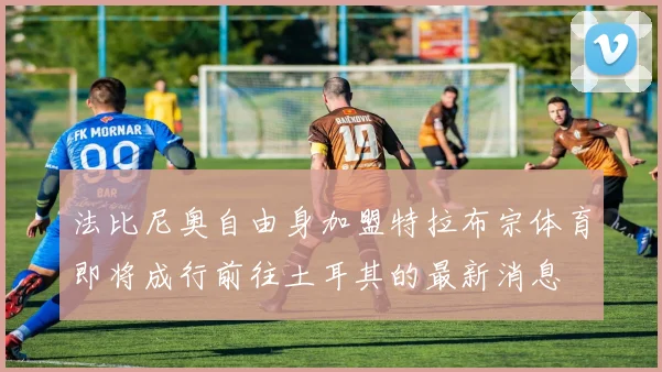 法比尼奥自由身加盟特拉布宗体育即将成行前往土耳其的最新消息
