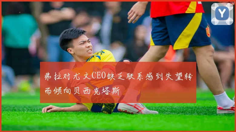 弗拉对尤文CEO缺乏联系感到失望转而倾向贝西克塔斯