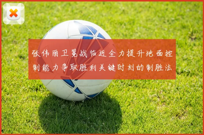 张伟丽卫冕战临近全力提升地面控制能力争取胜利关键时刻的制胜法宝
