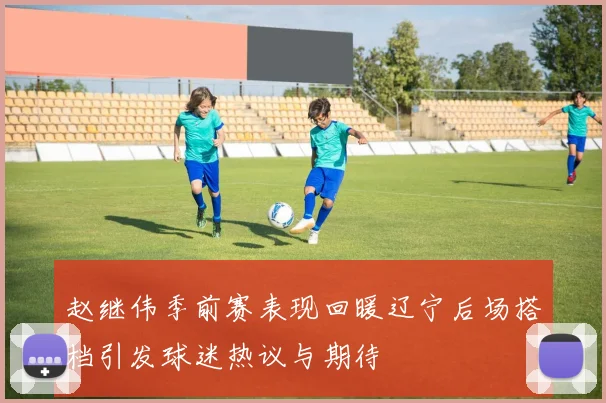 赵继伟季前赛表现回暖辽宁后场搭档引发球迷热议与期待